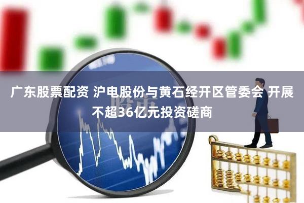 广东股票配资 沪电股份与黄石经开区管委会 开展不超36亿元投资磋商