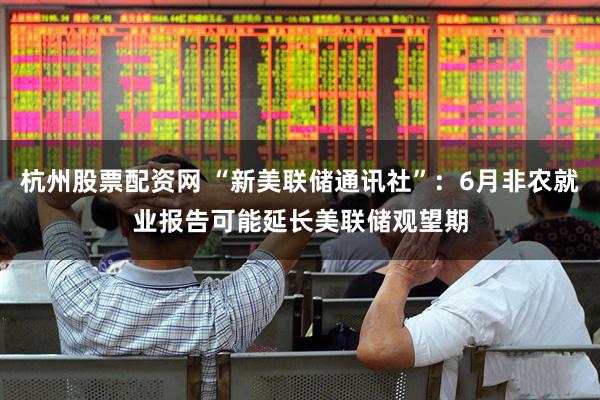 杭州股票配资网 “新美联储通讯社”：6月非农就业报告可能延长美联储观望期