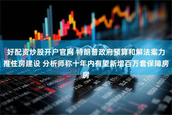 好配资炒股开户官网 特朗普政府预算和解法案力推住房建设 分析师称十年内有望新增百万套保障房