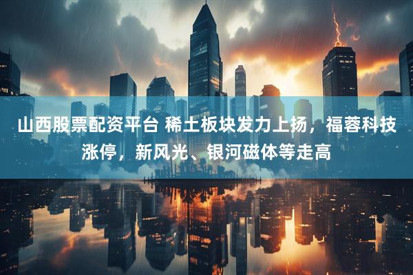 山西股票配资平台 稀土板块发力上扬，福蓉科技涨停，新风光、银河磁体等走高