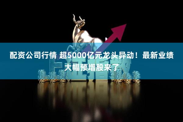 配资公司行情 超5000亿元龙头异动！最新业绩大幅预增股来了