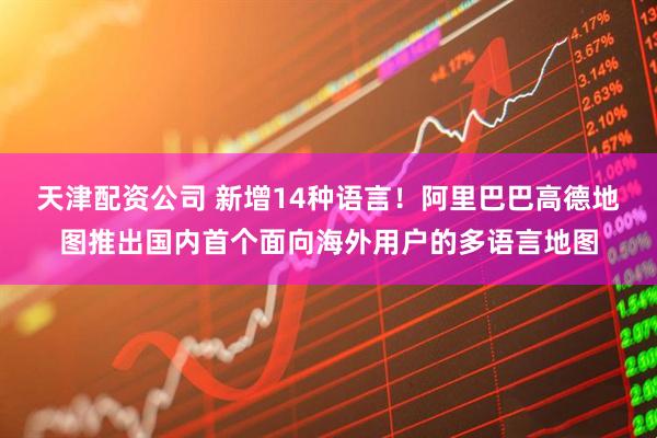 天津配资公司 新增14种语言！阿里巴巴高德地图推出国内首个面向海外用户的多语言地图