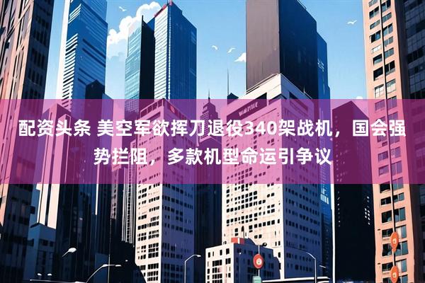 配资头条 美空军欲挥刀退役340架战机，国会强势拦阻，多款机型命运引争议
