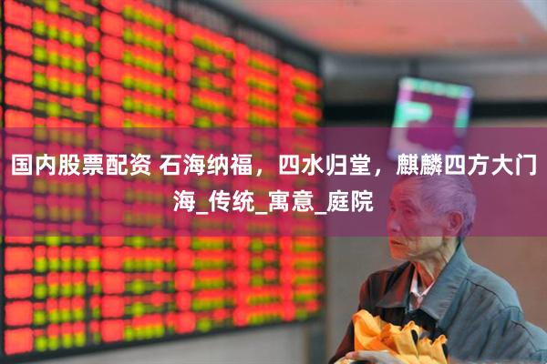 国内股票配资 石海纳福，四水归堂，麒麟四方大门海_传统_寓意_庭院