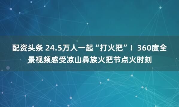 配资头条 24.5万人一起“打火把”！360度全景视频感受凉山彝族火把节点火时刻