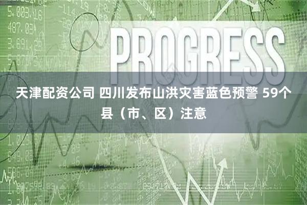 天津配资公司 四川发布山洪灾害蓝色预警 59个县（市、区）注意
