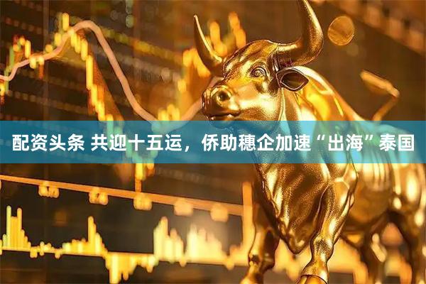 配资头条 共迎十五运，侨助穗企加速“出海”泰国