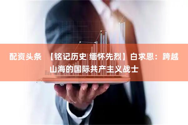 配资头条  【铭记历史 缅怀先烈】白求恩：跨越山海的国际共产主义战士