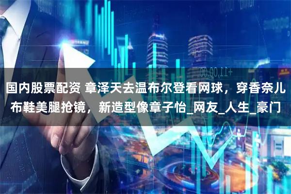 国内股票配资 章泽天去温布尔登看网球，穿香奈儿布鞋美腿抢镜，新造型像章子怡_网友_人生_豪门