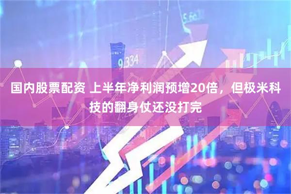 国内股票配资 上半年净利润预增20倍，但极米科技的翻身仗还没打完