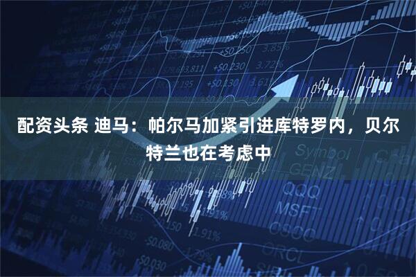 配资头条 迪马：帕尔马加紧引进库特罗内，贝尔特兰也在考虑中