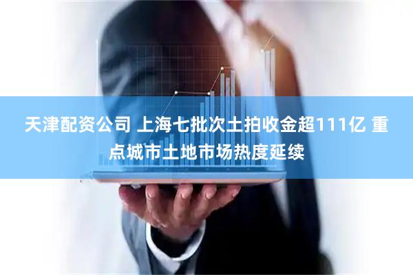 天津配资公司 上海七批次土拍收金超111亿 重点城市土地市场热度延续