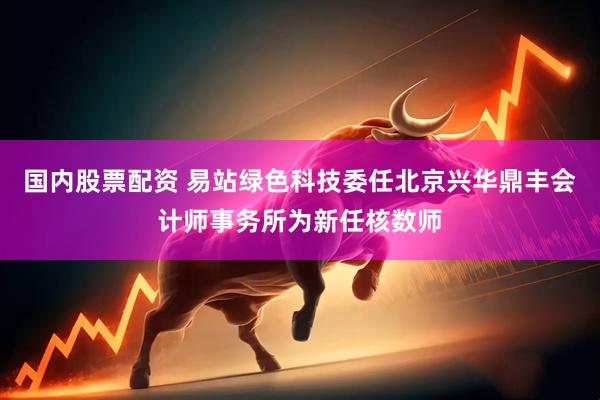 国内股票配资 易站绿色科技委任北京兴华鼎丰会计师事务所为新任核数师