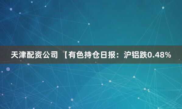 天津配资公司 【有色持仓日报：沪铝跌0.48%