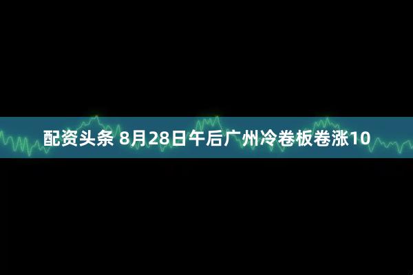 配资头条 8月28日午后广州冷卷板卷涨10