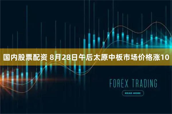 国内股票配资 8月28日午后太原中板市场价格涨10