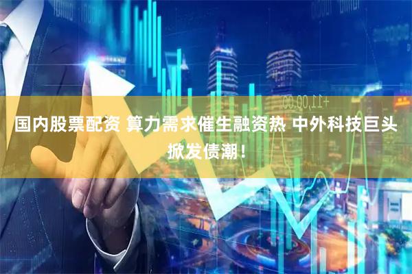 国内股票配资 算力需求催生融资热 中外科技巨头掀发债潮！