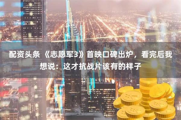 配资头条 《志愿军3》首映口碑出炉，看完后我想说：这才抗战片该有的样子