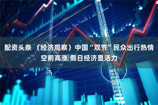 配资头条 （经济观察）中国“双节”民众出行热情空前高涨 假日经济显活力