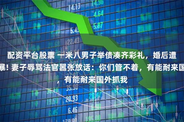 配资平台股票 一米八男子举债凑齐彩礼,婚后遭妻子家暴! 妻子辱骂法官嚣张放话:你们管不着,有能耐来国外抓我