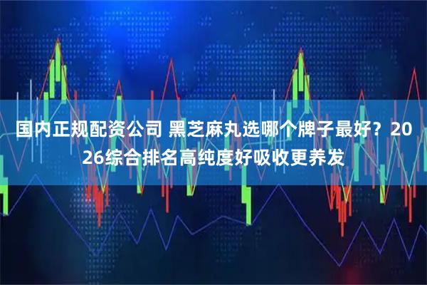 国内正规配资公司 黑芝麻丸选哪个牌子最好？2026综合排名高纯度好吸收更养发