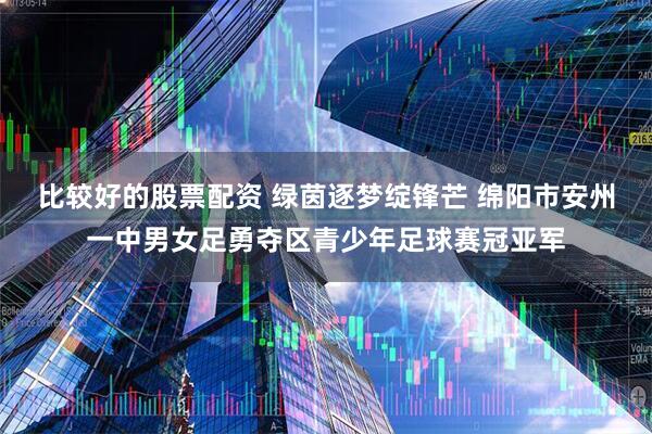 比较好的股票配资 绿茵逐梦绽锋芒 绵阳市安州一中男女足勇夺区青少年足球赛冠亚军