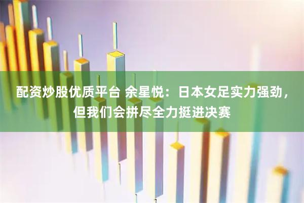 配资炒股优质平台 余星悦：日本女足实力强劲，但我们会拼尽全力挺进决赛