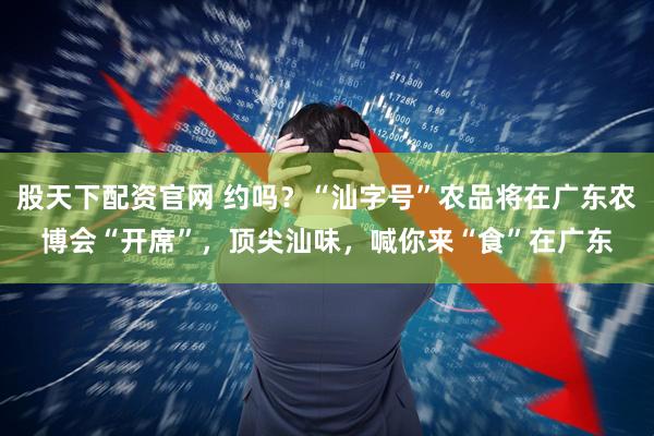 股天下配资官网 约吗？“汕字号”农品将在广东农博会“开席”，顶尖汕味，喊你来“食”在广东