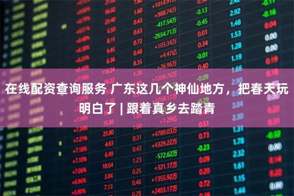 在线配资查询服务 广东这几个神仙地方，把春天玩明白了 | 跟着真乡去踏青