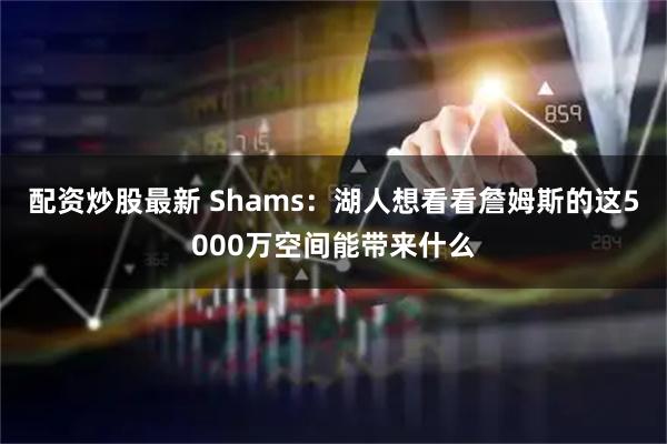 配资炒股最新 Shams：湖人想看看詹姆斯的这5000万空间能带来什么