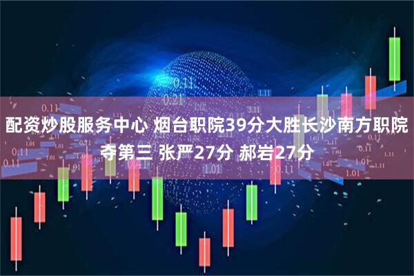 配资炒股服务中心 烟台职院39分大胜长沙南方职院夺第三 张严27分 郝岩27分
