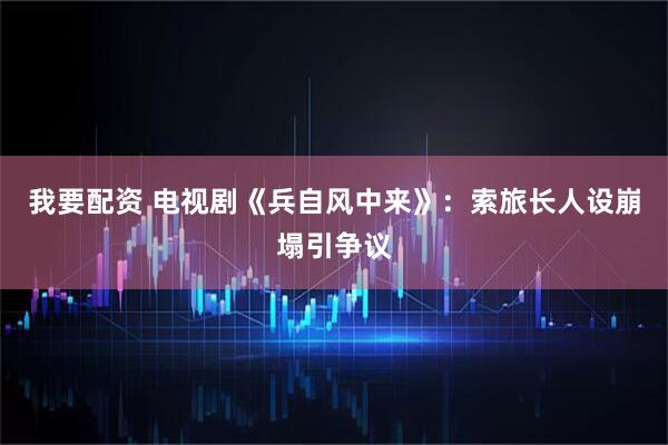 我要配资 电视剧《兵自风中来》：索旅长人设崩塌引争议