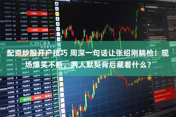 配资炒股开户技巧 周深一句话让张绍刚躺枪！现场爆笑不断，两人默契背后藏着什么？